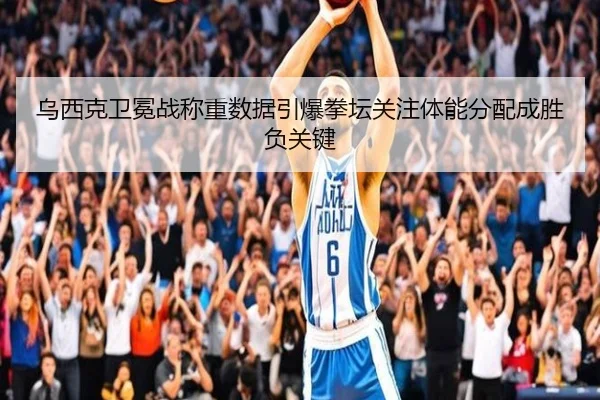 乌西克卫冕战称重数据引爆拳坛关注体能分配成胜负关键